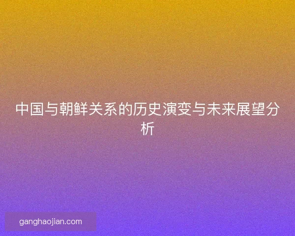 中国与朝鲜关系的历史演变与未来展望分析 中国与朝鲜关系的历史演变与未来展望分析