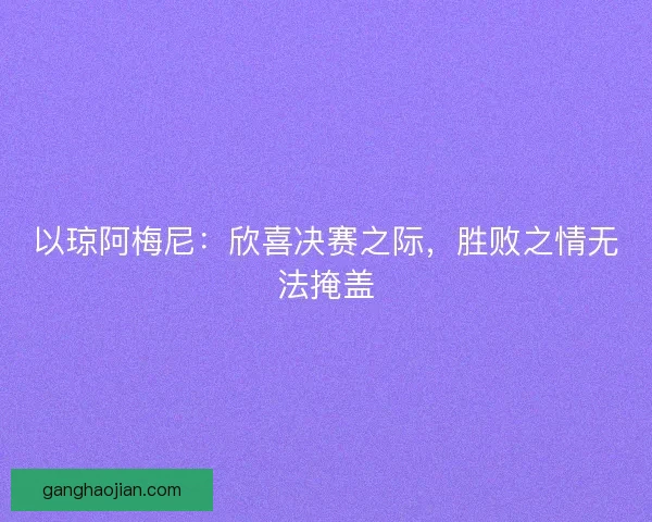 以琼阿梅尼：欣喜决赛之际，胜败之情无法掩盖