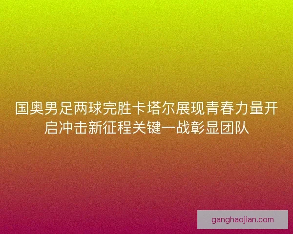 国奥男足两球完胜卡塔尔展现青春力量开启冲击新征程关键一战彰显团队 国奥男足两球完胜卡塔尔展现青春力量开启冲击新征程关键一战彰显团队