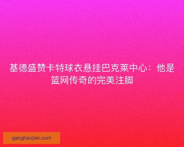 基德盛赞卡特球衣悬挂巴克莱中心：他是篮网传奇的完美注脚
