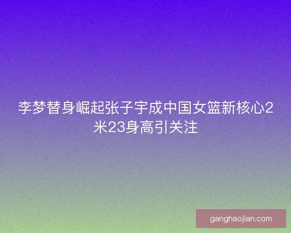 李梦替身崛起张子宇成中国女篮新核心2米23身高引关注