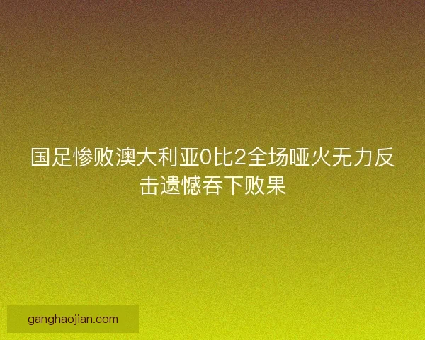 国足惨败澳大利亚0比2全场哑火无力反击遗憾吞下败果