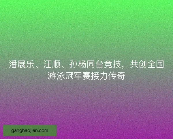 潘展乐、汪顺、孙杨同台竞技，共创全国游泳冠军赛接力传奇