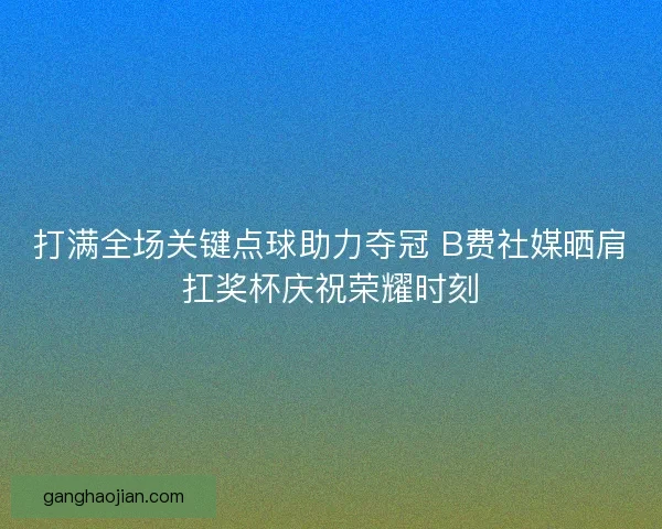 打满全场关键点球助力夺冠 B费社媒晒肩扛奖杯庆祝荣耀时刻