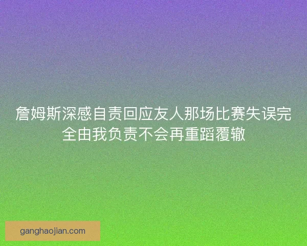 詹姆斯深感自责回应友人那场比赛失误完全由我负责不会再重蹈覆辙