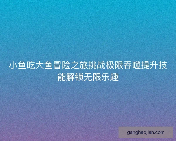 小鱼吃大鱼冒险之旅挑战极限吞噬提升技能解锁无限乐趣