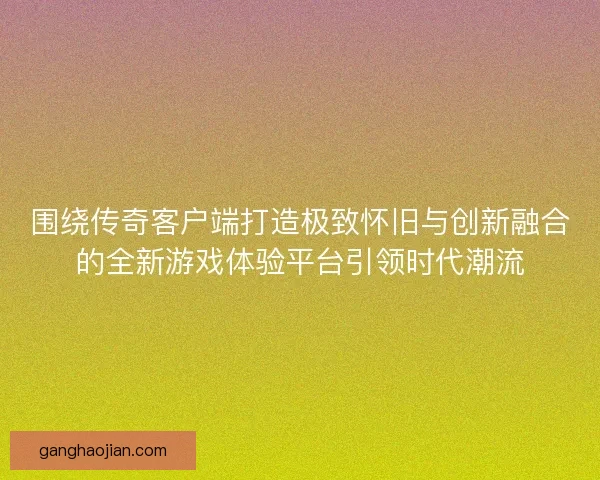 围绕传奇客户端打造极致怀旧与创新融合的全新游戏体验平台引领时代潮流