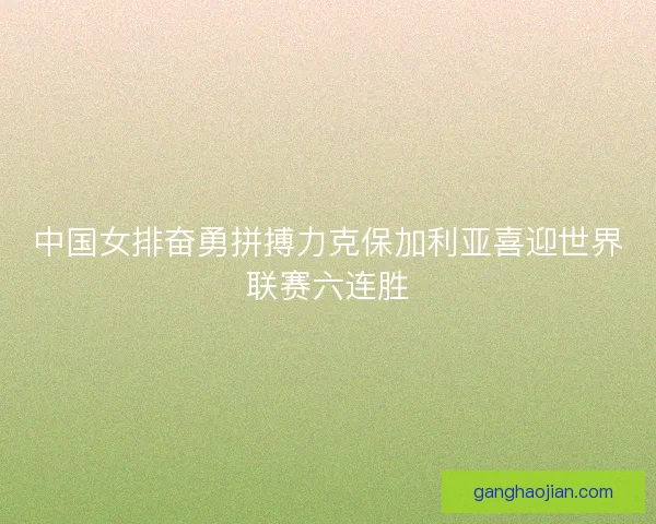 中国女排奋勇拼搏力克保加利亚喜迎世界联赛六连胜