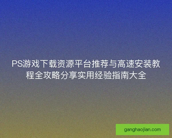PS游戏下载资源平台推荐与高速安装教程全攻略分享实用经验指南大全 PS游戏下载资源平台推荐与高速安装教程全攻略分享实用经验指南大全