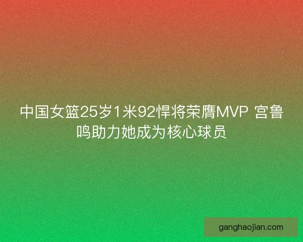 中国女篮25岁1米92悍将荣膺MVP 宫鲁鸣助力她成为核心球员