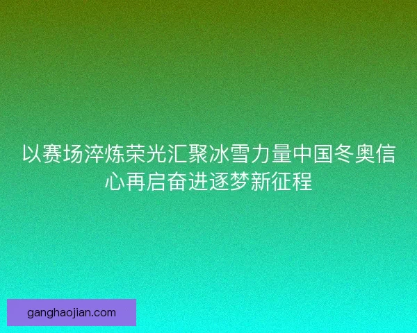 以赛场淬炼荣光汇聚冰雪力量中国冬奥信心再启奋进逐梦新征程