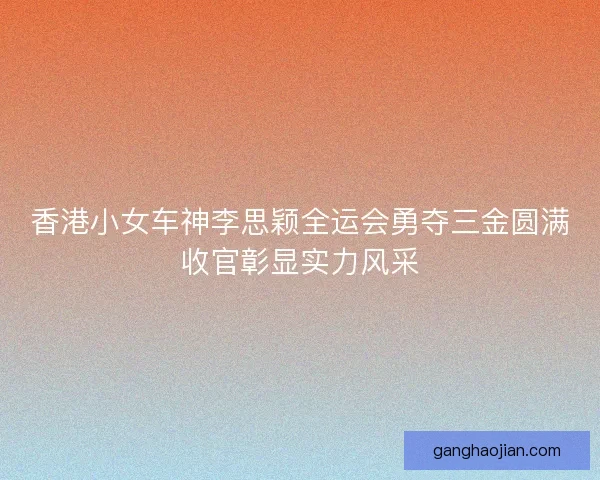 香港小女车神李思颖全运会勇夺三金圆满收官彰显实力风采 香港小女车神李思颖全运会勇夺三金圆满收官彰显实力风采