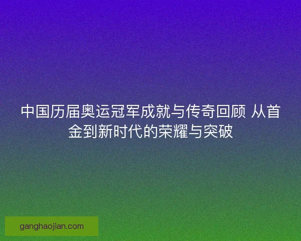 中国历届奥运冠军成就与传奇回顾 从首金到新时代的荣耀与突破