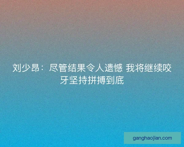 刘少昂：尽管结果令人遗憾 我将继续咬牙坚持拼搏到底