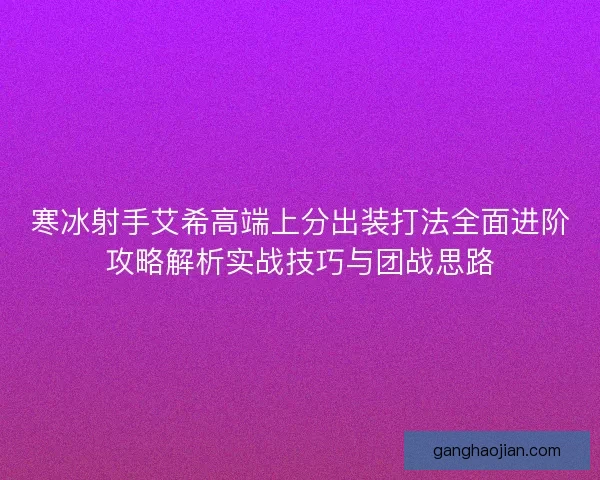 寒冰射手艾希高端上分出装打法全面进阶攻略解析实战技巧与团战思路 寒冰射手艾希高端上分出装打法全面进阶攻略解析实战技巧与团战思路