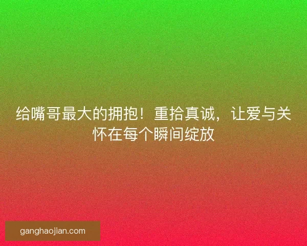 给嘴哥最大的拥抱！重拾真诚，让爱与关怀在每个瞬间绽放