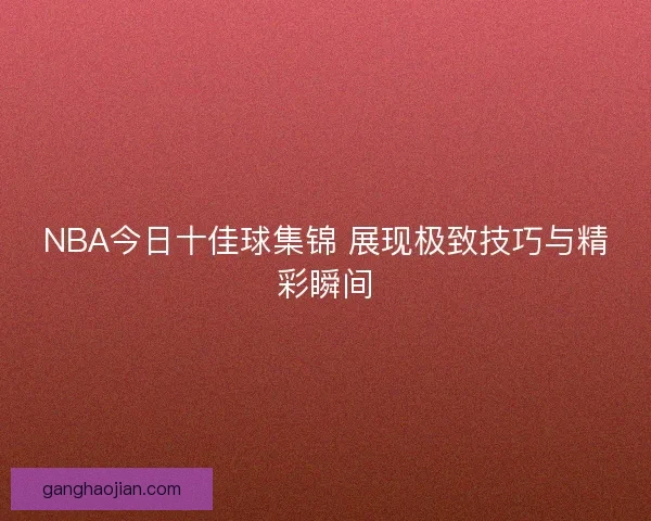 NBA今日十佳球集锦 展现极致技巧与精彩瞬间
