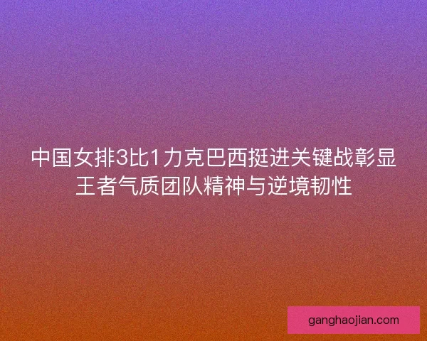 中国女排3比1力克巴西挺进关键战彰显王者气质团队精神与逆境韧性