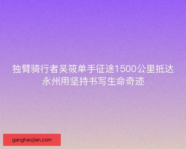 独臂骑行者吴筱单手征途1500公里抵达永州用坚持书写生命奇迹