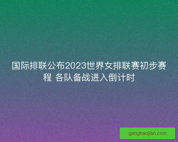 国际排联公布2023世界女排联赛初步赛程 各队备战进入倒计时