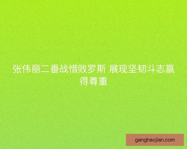 张伟丽二番战惜败罗斯 展现坚韧斗志赢得尊重