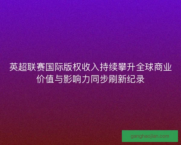 英超联赛国际版权收入持续攀升全球商业价值与影响力同步刷新纪录