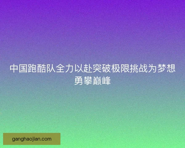 中国跑酷队全力以赴突破极限挑战为梦想勇攀巅峰
